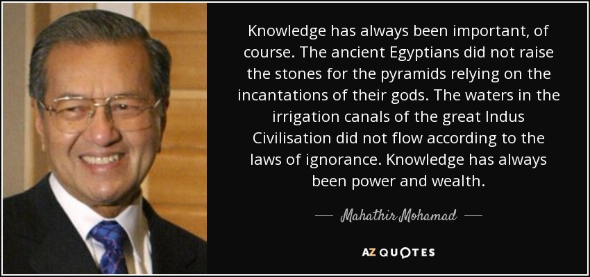 Knowledge has always been important, of course. The ancient Egyptians did not raise the stones for the pyramids relying on the incantations of their gods. The waters in the irrigation canals of the great Indus Civilisation did not flow according to the laws of ignorance. Knowledge has always been power and wealth. - Mahathir Mohamad