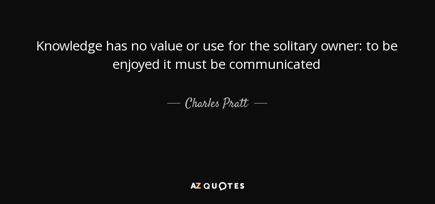 Knowledge has no value or use for the solitary owner: to be enjoyed it must be communicated - Charles Pratt, 1st Earl Camden
