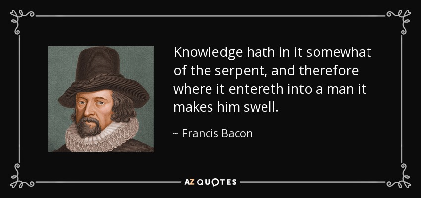 Knowledge hath in it somewhat of the serpent, and therefore where it entereth into a man it makes him swell. - Francis Bacon
