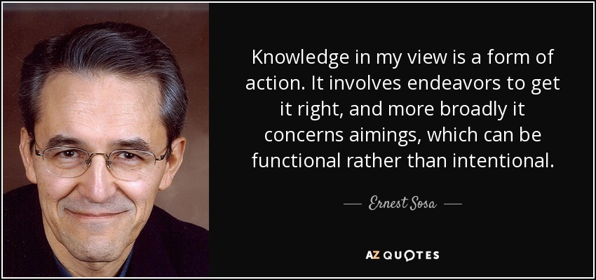 Knowledge in my view is a form of action. It involves endeavors to get it right, and more broadly it concerns aimings, which can be functional rather than intentional. - Ernest Sosa