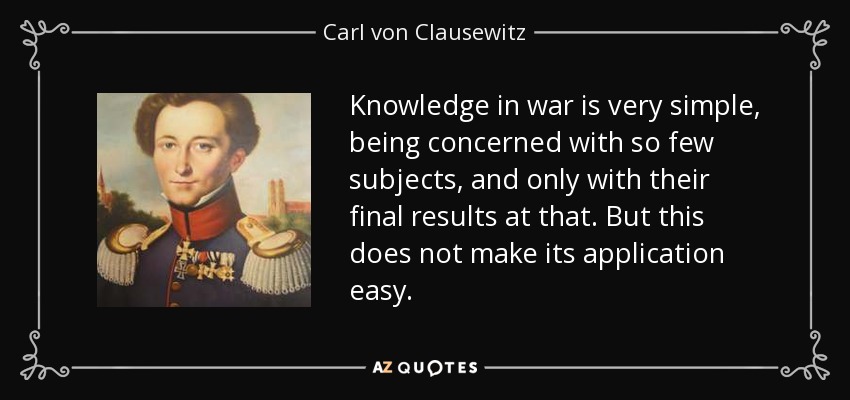 Knowledge in war is very simple, being concerned with so few subjects, and only with their final results at that. But this does not make its application easy. - Carl von Clausewitz