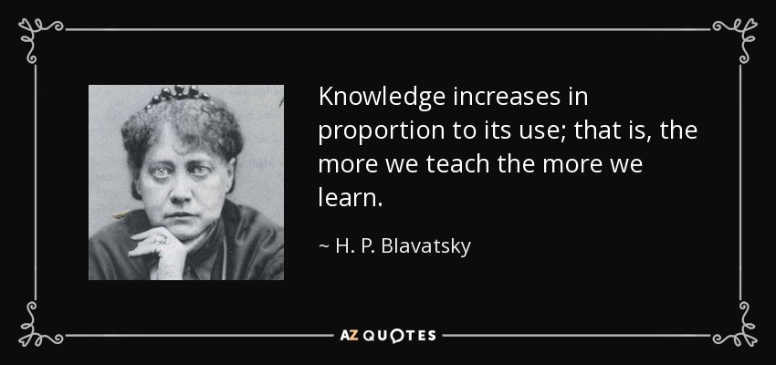 Knowledge increases in proportion to its use; that is, the more we teach the more we learn. - H. P. Blavatsky