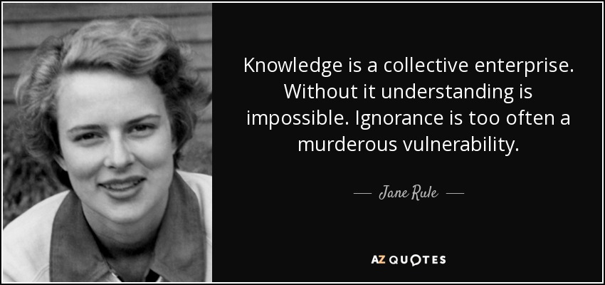 Knowledge is a collective enterprise. Without it understanding is impossible. Ignorance is too often a murderous vulnerability. - Jane Rule