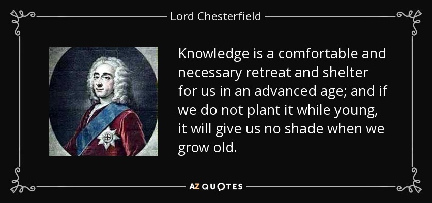 Knowledge is a comfortable and necessary retreat and shelter for us in an advanced age; and if we do not plant it while young, it will give us no shade when we grow old. - Lord Chesterfield