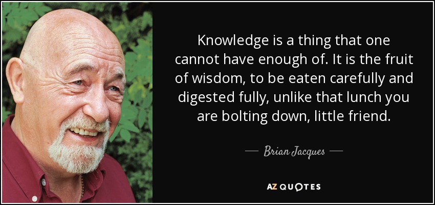 Knowledge is a thing that one cannot have enough of. It is the fruit of wisdom, to be eaten carefully and digested fully, unlike that lunch you are bolting down, little friend. - Brian Jacques