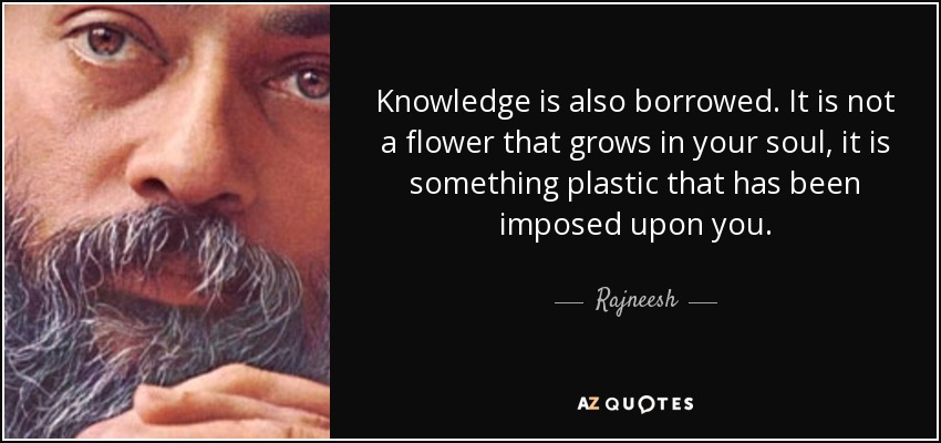 Knowledge is also borrowed. It is not a flower that grows in your soul, it is something plastic that has been imposed upon you. - Rajneesh