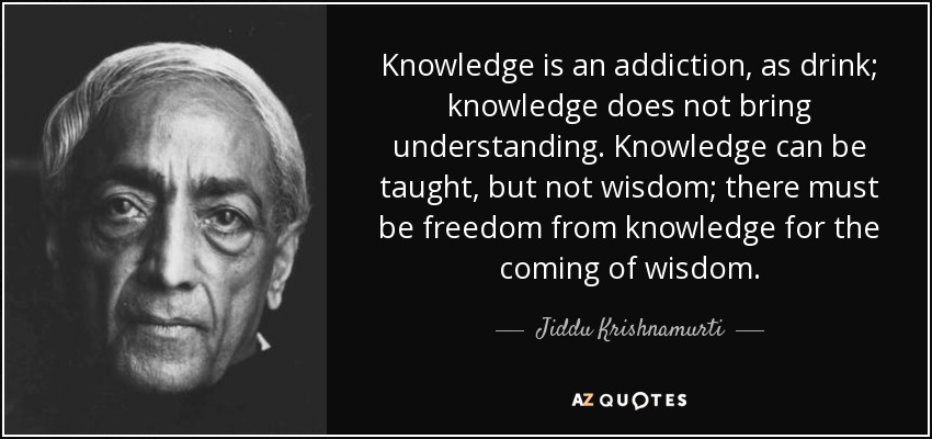 Knowledge is an addiction, as drink; knowledge does not bring understanding. Knowledge can be taught, but not wisdom; there must be freedom from knowledge for the coming of wisdom. - Jiddu Krishnamurti