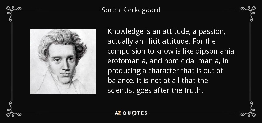 Knowledge is an attitude, a passion, actually an illicit attitude. For the compulsion to know is like dipsomania, erotomania, and homicidal mania, in producing a character that is out of balance. It is not at all that the scientist goes after the truth. - Soren Kierkegaard
