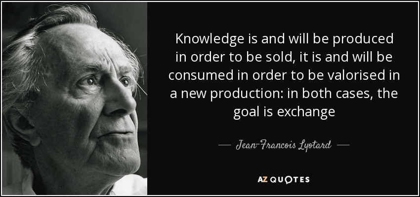 Knowledge is and will be produced in order to be sold, it is and will be consumed in order to be valorised in a new production: in both cases, the goal is exchange - Jean-Francois Lyotard