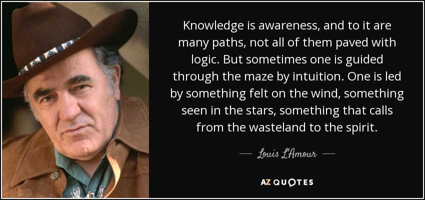 Knowledge is awareness, and to it are many paths, not all of them paved with logic. But sometimes one is guided through the maze by intuition. One is led by something felt on the wind, something seen in the stars, something that calls from the wasteland to the spirit. - Louis L'Amour