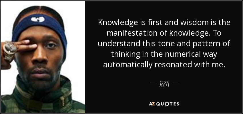 Knowledge is first and wisdom is the manifestation of knowledge. To understand this tone and pattern of thinking in the numerical way automatically resonated with me. - RZA