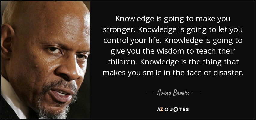 Knowledge is going to make you stronger. Knowledge is going to let you control your life. Knowledge is going to give you the wisdom to teach their children. Knowledge is the thing that makes you smile in the face of disaster. - Avery Brooks