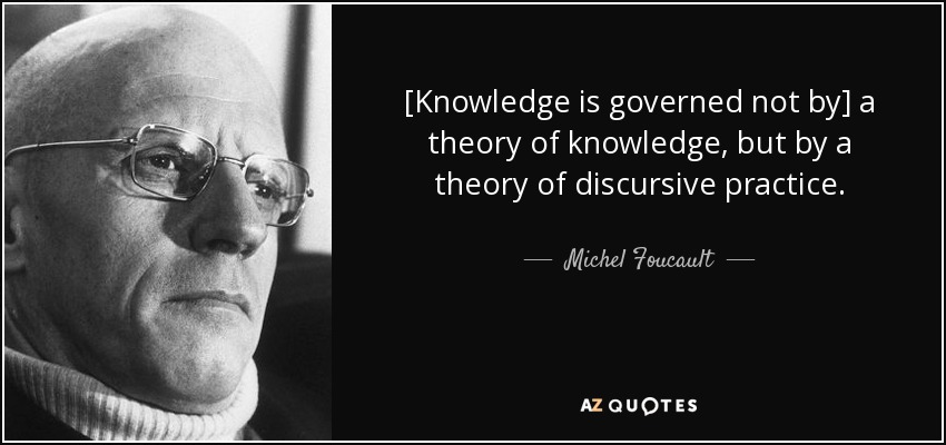 [Knowledge is governed not by] a theory of knowledge, but by a theory of discursive practice. - Michel Foucault