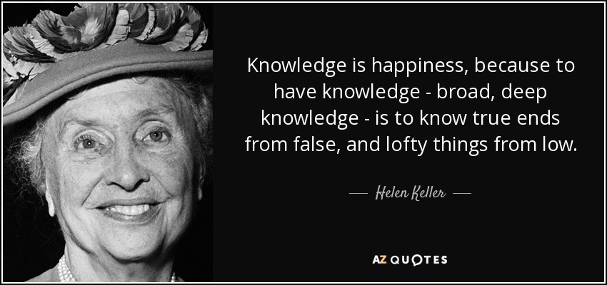 Knowledge is happiness, because to have knowledge - broad, deep knowledge - is to know true ends from false, and lofty things from low. - Helen Keller