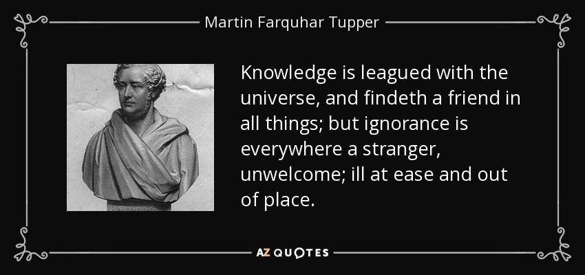 Knowledge is leagued with the universe, and findeth a friend in all things; but ignorance is everywhere a stranger, unwelcome; ill at ease and out of place. - Martin Farquhar Tupper