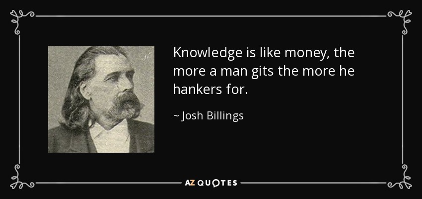 Knowledge is like money, the more a man gits the more he hankers for. - Josh Billings
