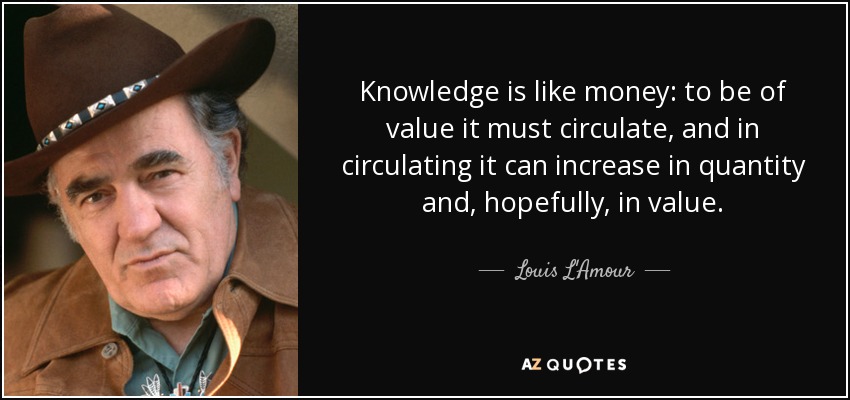 Knowledge is like money: to be of value it must circulate, and in circulating it can increase in quantity and, hopefully, in value. - Louis L'Amour