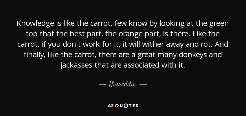 Knowledge is like the carrot, few know by looking at the green top that the best part, the orange part, is there. Like the carrot, if you don't work for it, it will wither away and rot. And finally, like the carrot, there are a great many donkeys and jackasses that are associated with it. - Nasreddin