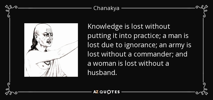 Knowledge is lost without putting it into practice; a man is lost due to ignorance; an army is lost without a commander; and a woman is lost without a husband. - Chanakya
