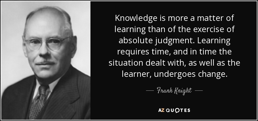 Knowledge is more a matter of learning than of the exercise of absolute judgment. Learning requires time, and in time the situation dealt with, as well as the learner, undergoes change. - Frank Knight