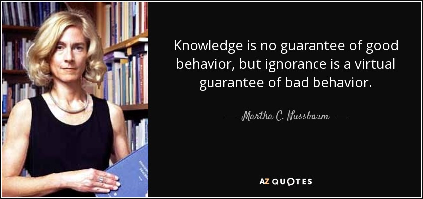 Knowledge is no guarantee of good behavior, but ignorance is a virtual guarantee of bad behavior. - Martha C. Nussbaum