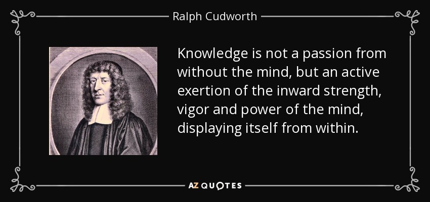 Knowledge is not a passion from without the mind, but an active exertion of the inward strength, vigor and power of the mind, displaying itself from within. - Ralph Cudworth
