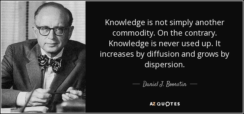 Knowledge is not simply another commodity. On the contrary. Knowledge is never used up. It increases by diffusion and grows by dispersion. - Daniel J. Boorstin