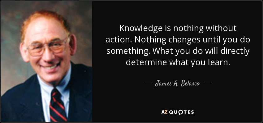 Knowledge is nothing without action. Nothing changes until you do something. What you do will directly determine what you learn. - James A. Belasco