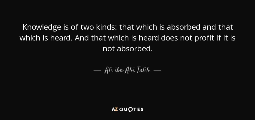 Knowledge is of two kinds: that which is absorbed and that which is heard. And that which is heard does not profit if it is not absorbed. - Ali ibn Abi Talib