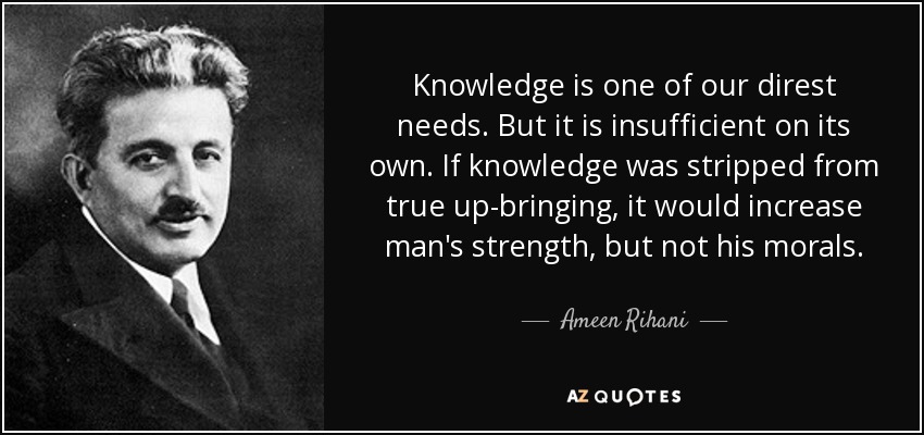 Knowledge is one of our direst needs. But it is insufficient on its own. If knowledge was stripped from true up-bringing, it would increase man's strength, but not his morals. - Ameen Rihani