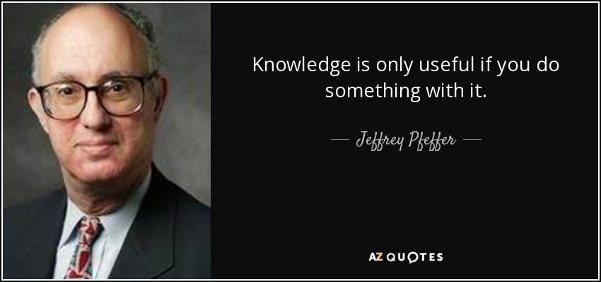 Knowledge is only useful if you do something with it. - Jeffrey Pfeffer