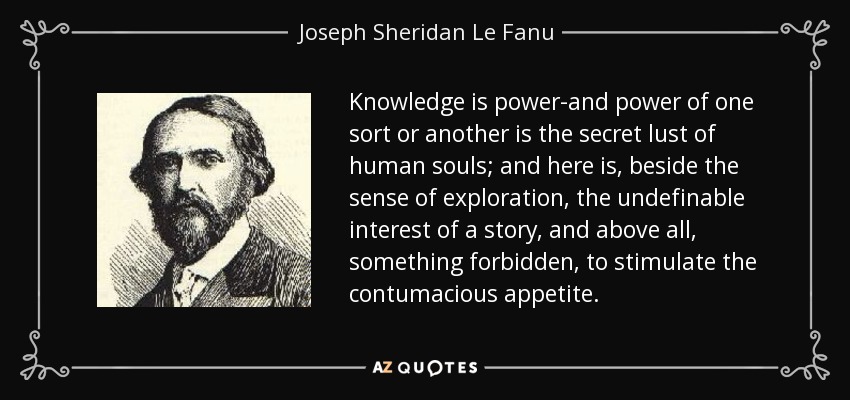 Knowledge is power-and power of one sort or another is the secret lust of human souls; and here is, beside the sense of exploration, the undefinable interest of a story, and above all, something forbidden, to stimulate the contumacious appetite. - Joseph Sheridan Le Fanu