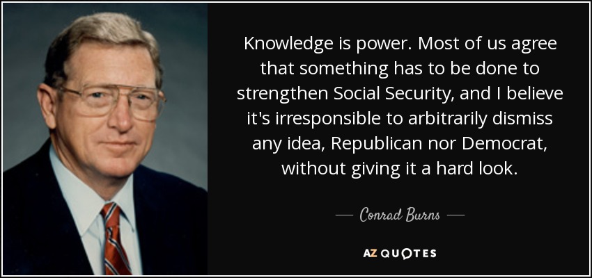 Knowledge is power. Most of us agree that something has to be done to strengthen Social Security, and I believe it's irresponsible to arbitrarily dismiss any idea, Republican nor Democrat, without giving it a hard look. - Conrad Burns