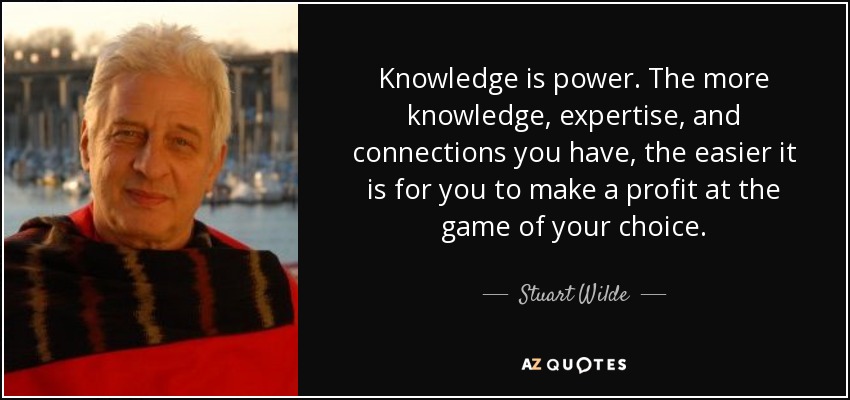 Knowledge is power. The more knowledge, expertise, and connections you have, the easier it is for you to make a profit at the game of your choice. - Stuart Wilde