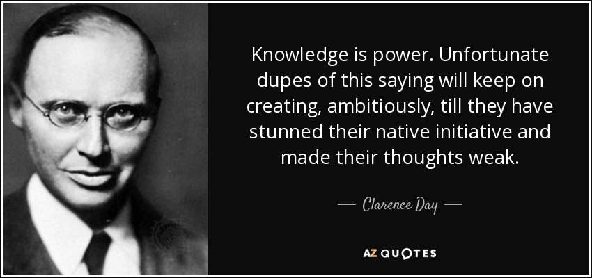 Knowledge is power. Unfortunate dupes of this saying will keep on creating, ambitiously, till they have stunned their native initiative and made their thoughts weak. - Clarence Day