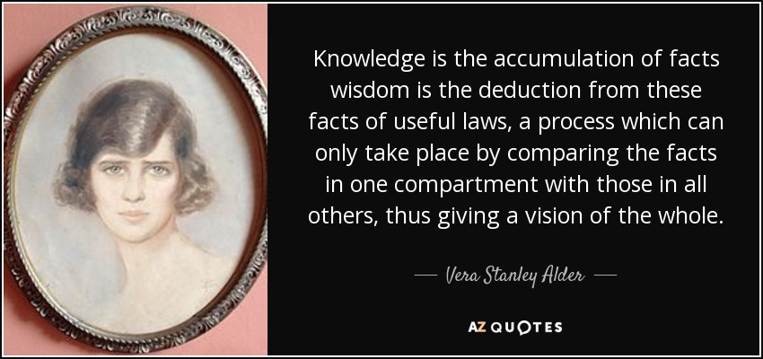 Knowledge is the accumulation of facts wisdom is the deduction from these facts of useful laws, a process which can only take place by comparing the facts in one compartment with those in all others, thus giving a vision of the whole. - Vera Stanley Alder