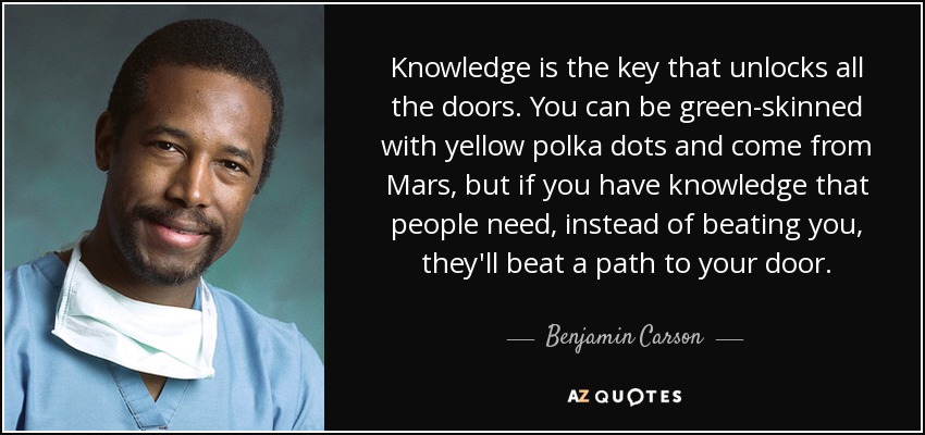 Knowledge is the key that unlocks all the doors. You can be green-skinned with yellow polka dots and come from Mars, but if you have knowledge that people need, instead of beating you, they'll beat a path to your door. - Benjamin Carson