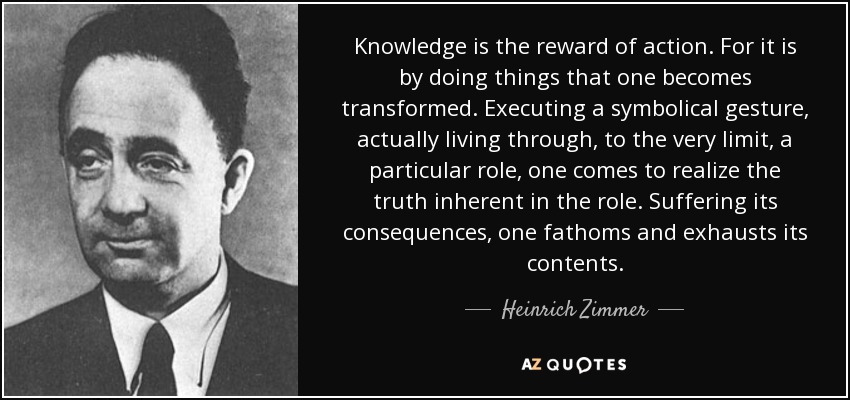 Knowledge is the reward of action. For it is by doing things that one becomes transformed. Executing a symbolical gesture, actually living through, to the very limit, a particular role, one comes to realize the truth inherent in the role. Suffering its consequences, one fathoms and exhausts its contents. - Heinrich Zimmer