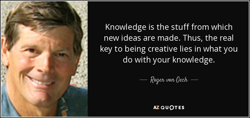 Knowledge is the stuff from which new ideas are made. Thus, the real key to being creative lies in what you do with your knowledge. - Roger von Oech