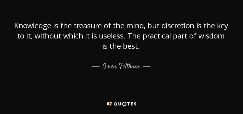 Knowledge is the treasure of the mind, but discretion is the key to it, without which it is useless. The practical part of wisdom is the best. - Owen Feltham