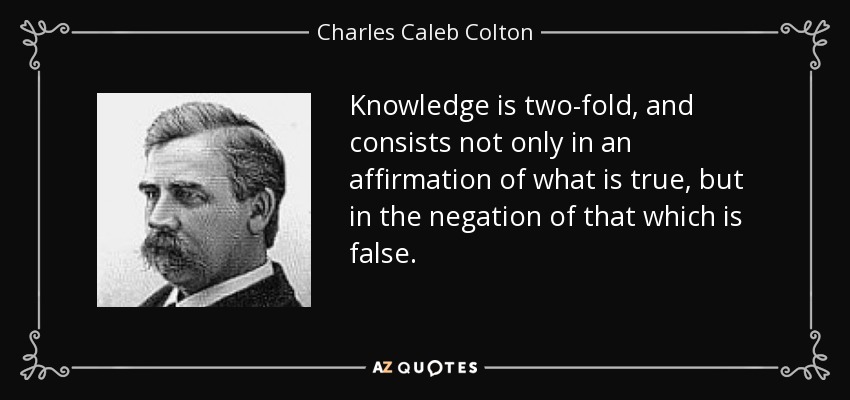 Knowledge is two-fold, and consists not only in an affirmation of what is true, but in the negation of that which is false. - Charles Caleb Colton