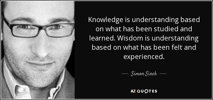 Knowledge is understanding based on what has been studied and learned. Wisdom is understanding based on what has been felt and experienced. - Simon Sinek