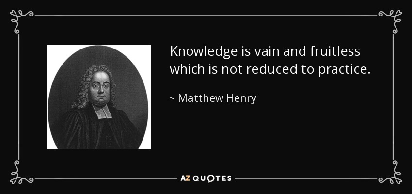 Knowledge is vain and fruitless which is not reduced to practice. - Matthew Henry