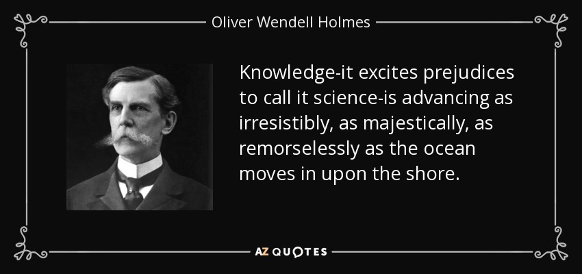 Knowledge-it excites prejudices to call it science-is advancing as irresistibly, as majestically, as remorselessly as the ocean moves in upon the shore. - Oliver Wendell Holmes, Jr.