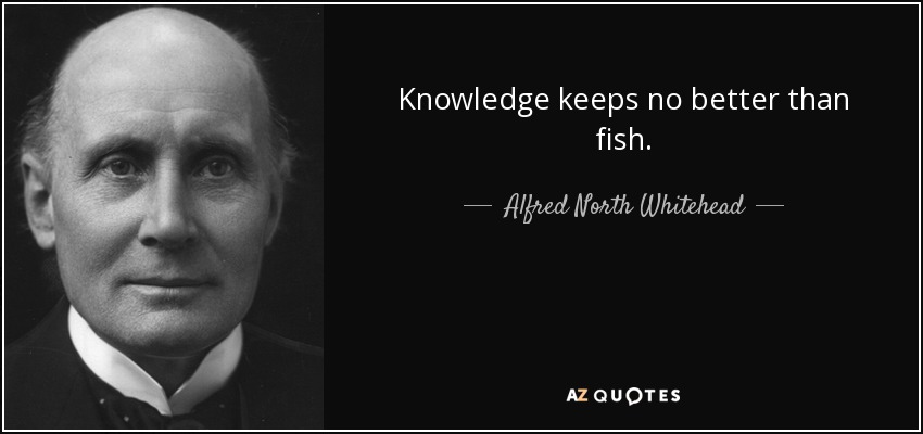 Knowledge keeps no better than fish. - Alfred North Whitehead