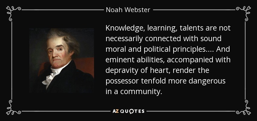 Knowledge, learning, talents are not necessarily connected with sound moral and political principles.... And eminent abilities, accompanied with depravity of heart, render the possessor tenfold more dangerous in a community. - Noah Webster