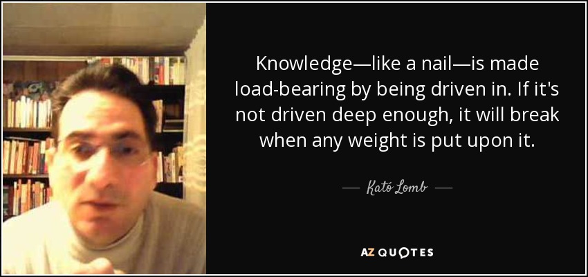 Knowledge—like a nail—is made load-bearing by being driven in. If it's not driven deep enough, it will break when any weight is put upon it. - Kató Lomb