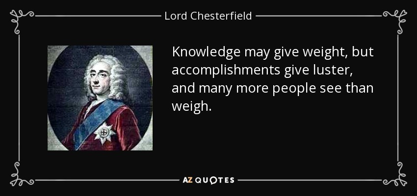 Knowledge may give weight, but accomplishments give luster, and many more people see than weigh. - Lord Chesterfield