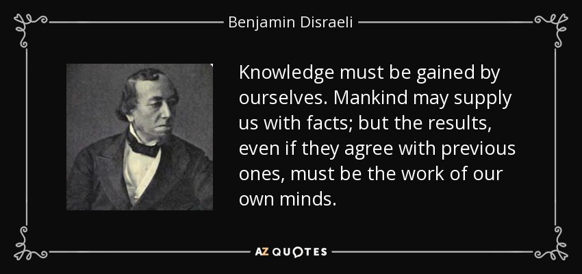 Knowledge must be gained by ourselves. Mankind may supply us with facts; but the results, even if they agree with previous ones, must be the work of our own minds. - Benjamin Disraeli