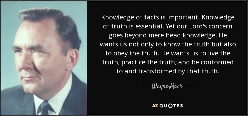 Knowledge of facts is important. Knowledge of truth is essential. Yet our Lord's concern goes beyond mere head knowledge. He wants us not only to know the truth but also to obey the truth. He wants us to live the truth, practice the truth, and be conformed to and transformed by that truth. - Wayne Mack